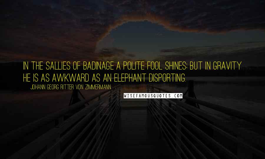 Johann Georg Ritter Von Zimmermann quotes: In the sallies of badinage a polite fool shines; but in gravity he is as awkward as an elephant disporting.