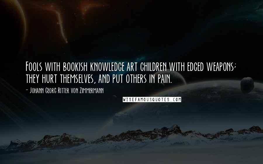 Johann Georg Ritter Von Zimmermann quotes: Fools with bookish knowledge art children with edged weapons; they hurt themselves, and put others in pain.