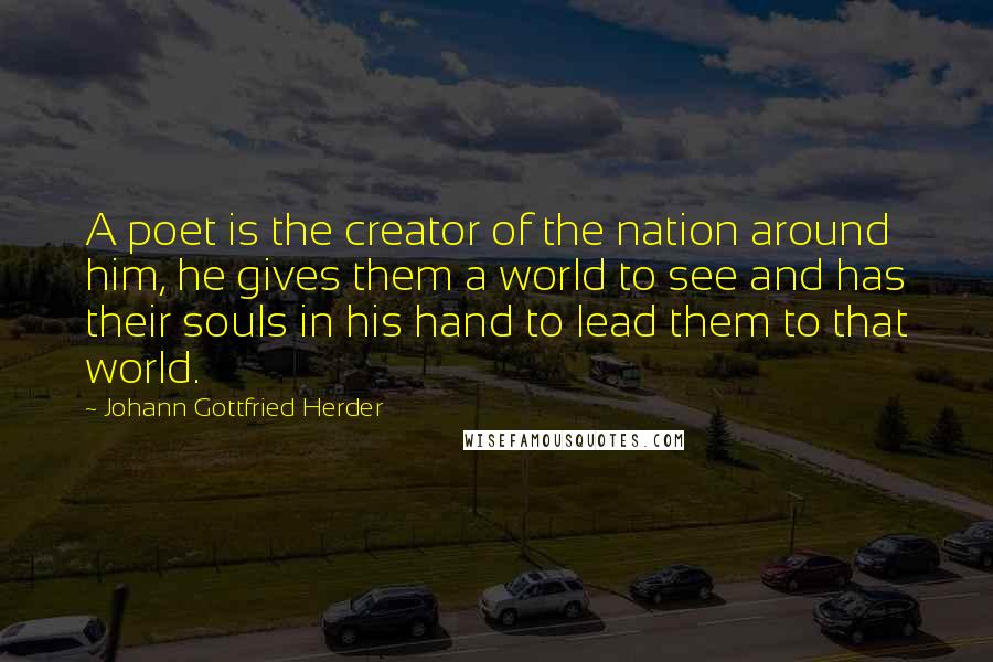 Johann Gottfried Herder quotes: A poet is the creator of the nation around him, he gives them a world to see and has their souls in his hand to lead them to that world.