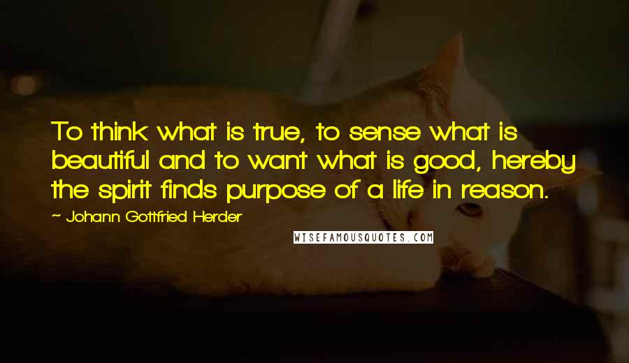 Johann Gottfried Herder quotes: To think what is true, to sense what is beautiful and to want what is good, hereby the spirit finds purpose of a life in reason.