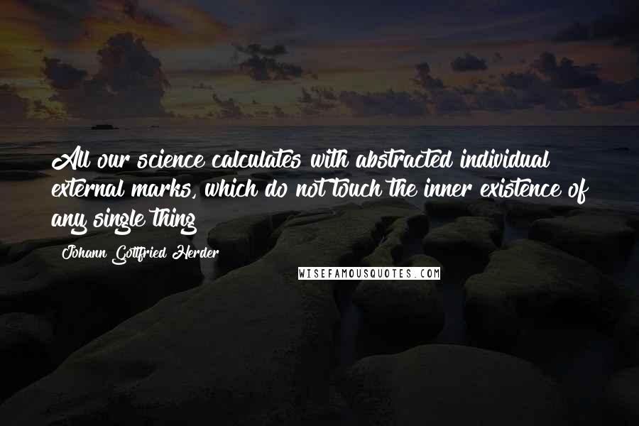 Johann Gottfried Herder quotes: All our science calculates with abstracted individual external marks, which do not touch the inner existence of any single thing