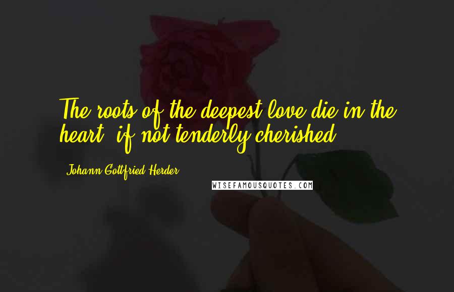 Johann Gottfried Herder quotes: The roots of the deepest love die in the heart, if not tenderly cherished.