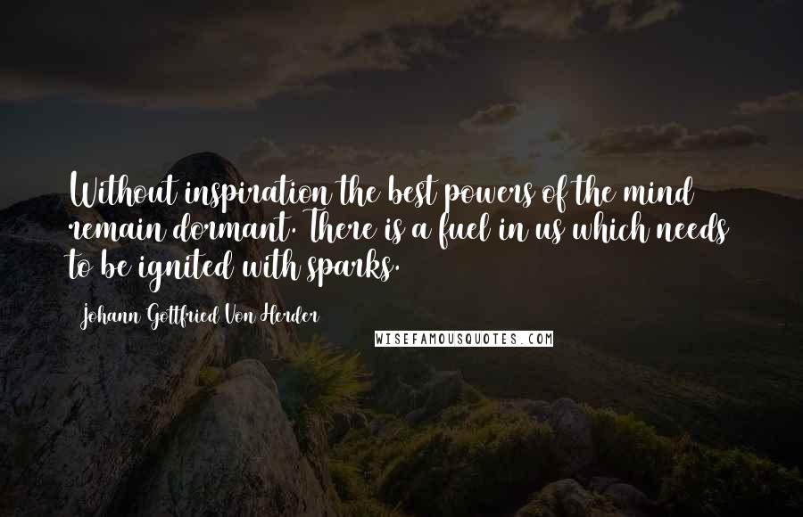 Johann Gottfried Von Herder quotes: Without inspiration the best powers of the mind remain dormant. There is a fuel in us which needs to be ignited with sparks.
