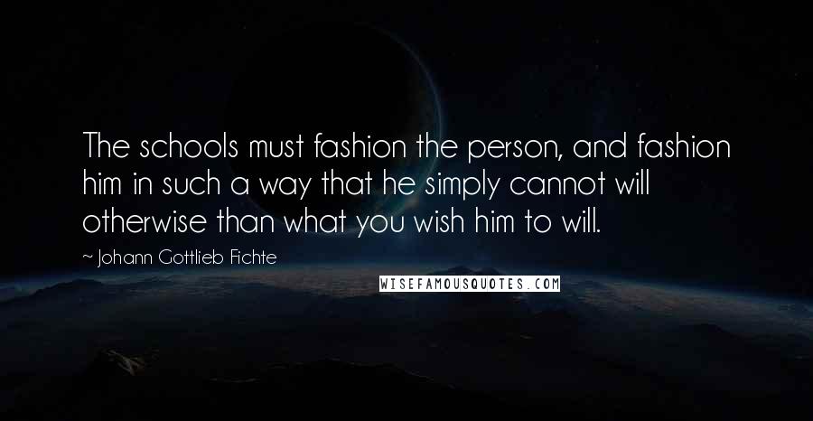 Johann Gottlieb Fichte quotes: The schools must fashion the person, and fashion him in such a way that he simply cannot will otherwise than what you wish him to will. Johann Gottlieb Fichte quotes: The schools must fashion the person, and fashion him in such a way that he simply cannot will otherwise than what you wish him to will.