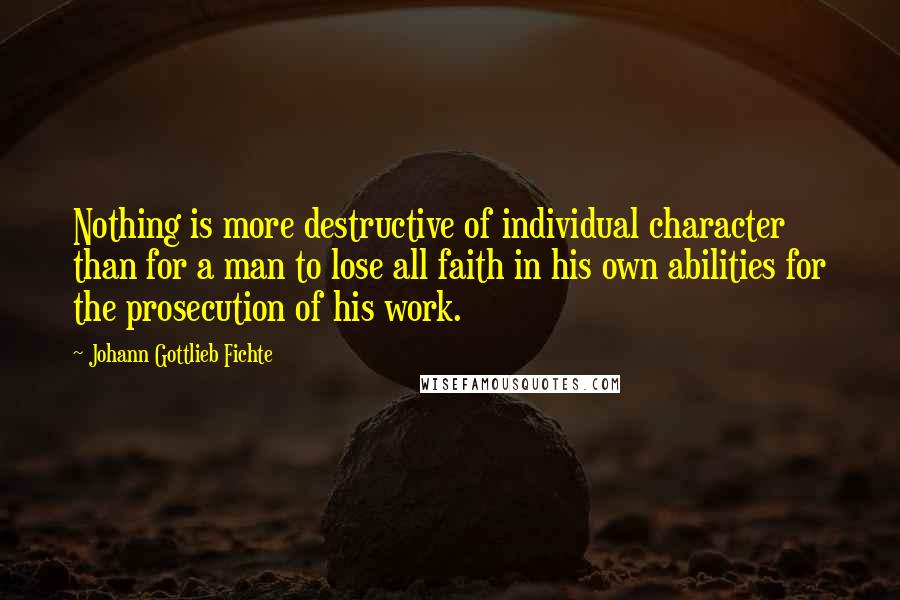 Johann Gottlieb Fichte quotes: Nothing is more destructive of individual character than for a man to lose all faith in his own abilities for the prosecution of his work. Johann Gottlieb Fichte quotes: Nothing is more destructive of individual character than for a man to lose all faith in his own abilities for the prosecution of his work.