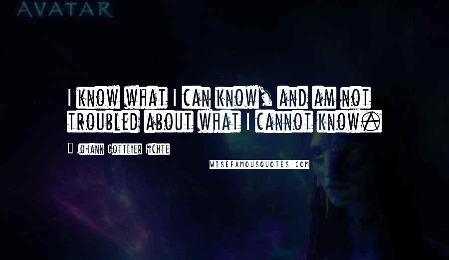 Johann Gottlieb Fichte quotes: I know what I can know, and am not troubled about what I cannot know.