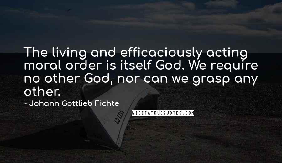 Johann Gottlieb Fichte quotes: The living and efficaciously acting moral order is itself God. We require no other God, nor can we grasp any other. Johann Gottlieb Fichte quotes: The living and efficaciously acting moral order is itself God. We require no other God, nor can we grasp any other.