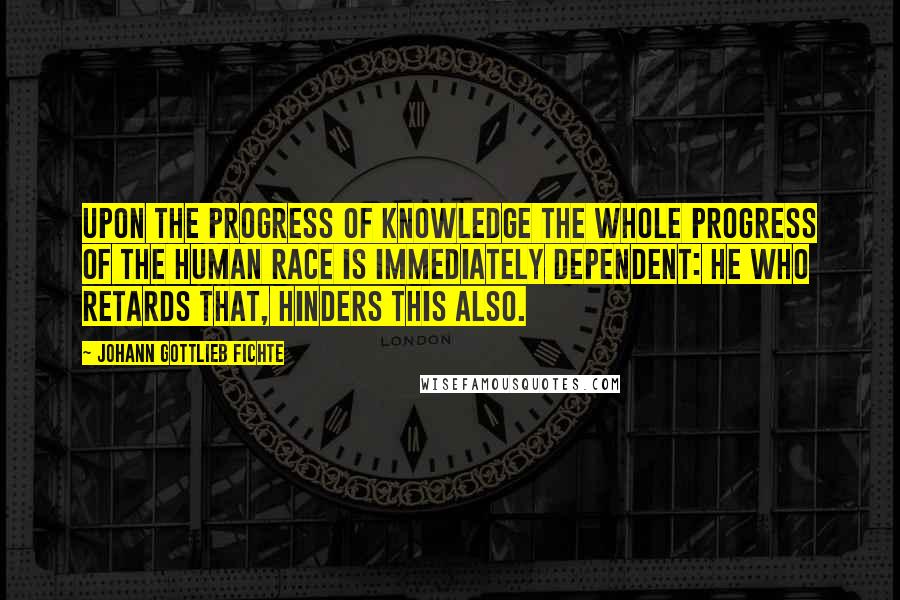 Johann Gottlieb Fichte quotes: Upon the progress of knowledge the whole progress of the human race is immediately dependent: he who retards that, hinders this also.
