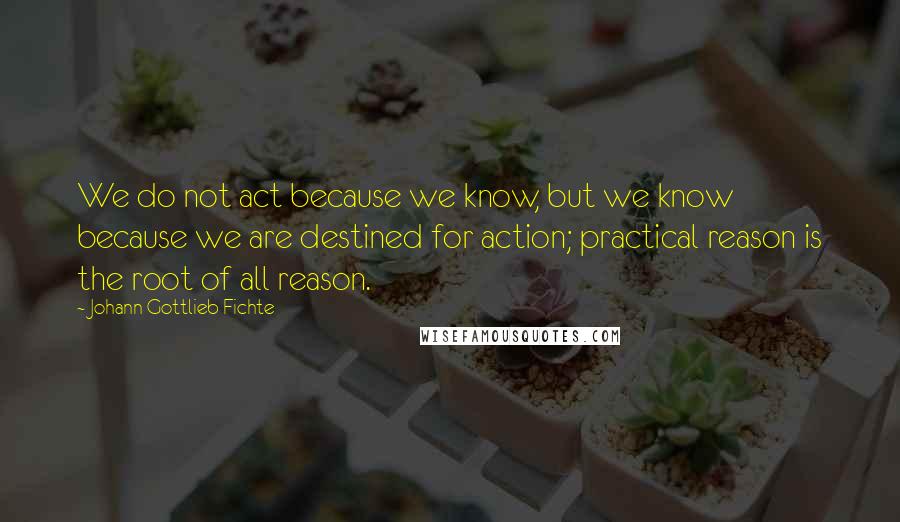 Johann Gottlieb Fichte quotes: We do not act because we know, but we know because we are destined for action; practical reason is the root of all reason.