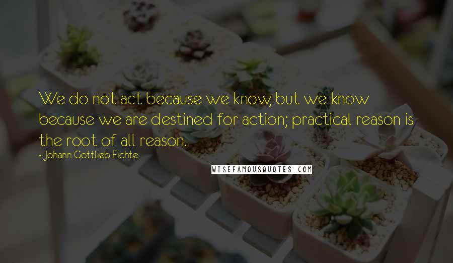 Johann Gottlieb Fichte quotes: We do not act because we know, but we know because we are destined for action; practical reason is the root of all reason. Johann Gottlieb Fichte quotes: We do not act because we know, but we know because we are destined for action; practical reason is the root of all reason.