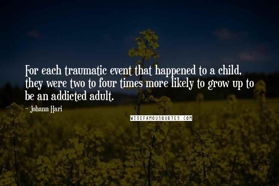 Johann Hari quotes: For each traumatic event that happened to a child, they were two to four times more likely to grow up to be an addicted adult. Johann Hari quotes: For each traumatic event that happened to a child, they were two to four times more likely to grow up to be an addicted adult.