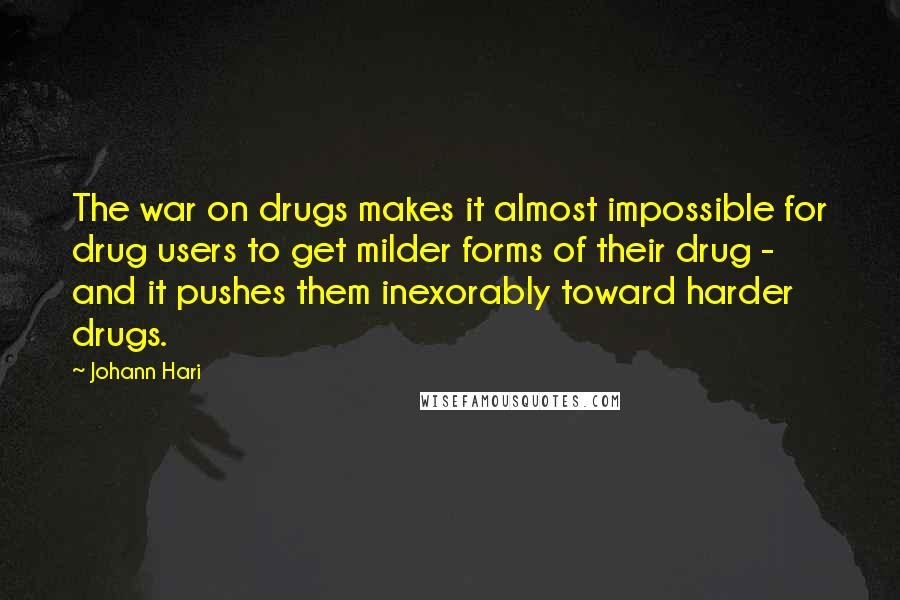 Johann Hari quotes: The war on drugs makes it almost impossible for drug users to get milder forms of their drug - and it pushes them inexorably toward harder drugs.
