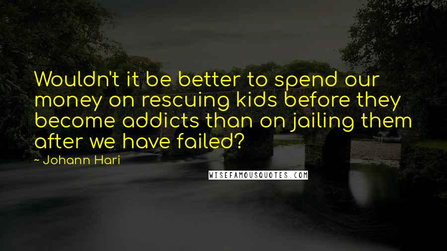 Johann Hari quotes: Wouldn't it be better to spend our money on rescuing kids before they become addicts than on jailing them after we have failed?