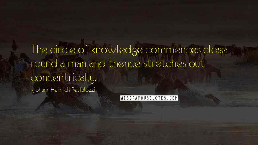 Johann Heinrich Pestalozzi quotes: The circle of knowledge commences close round a man and thence stretches out concentrically.