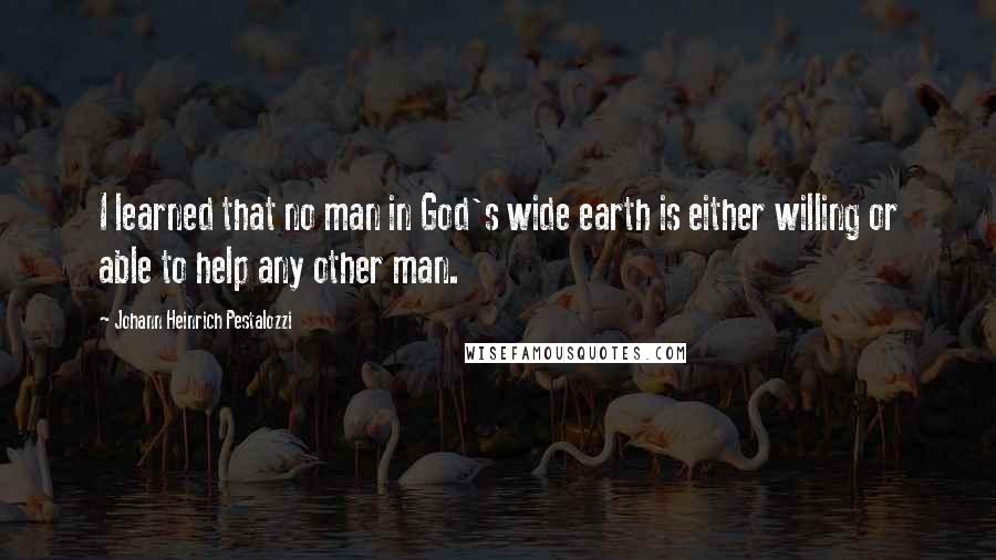 Johann Heinrich Pestalozzi quotes: I learned that no man in God's wide earth is either willing or able to help any other man.