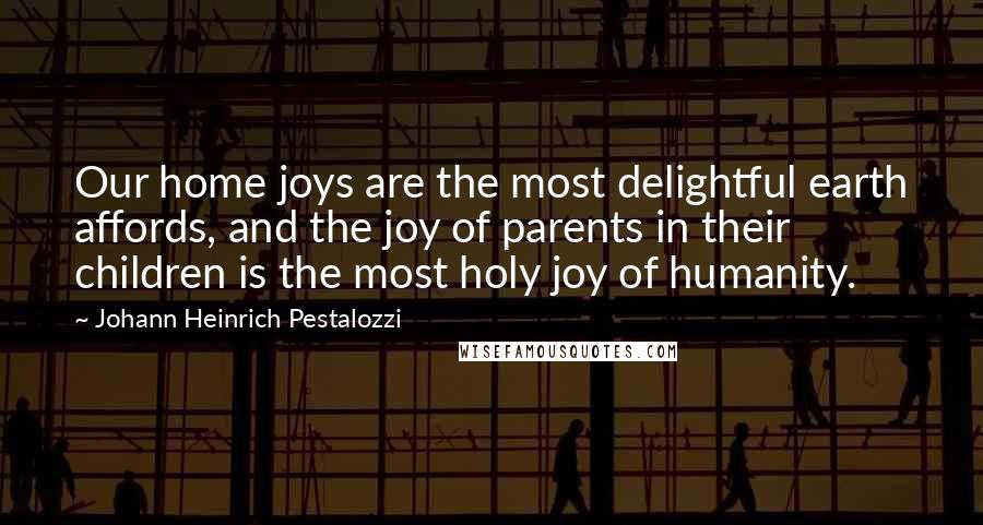 Johann Heinrich Pestalozzi quotes: Our home joys are the most delightful earth affords, and the joy of parents in their children is the most holy joy of humanity.