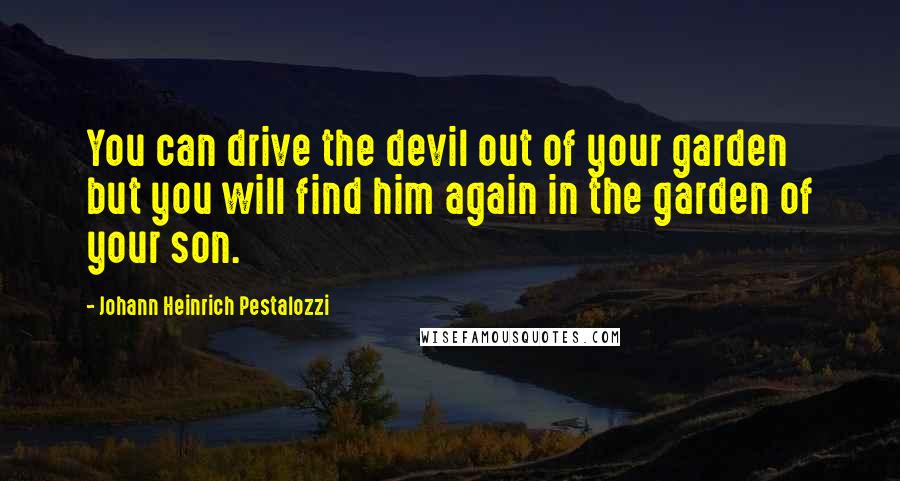 Johann Heinrich Pestalozzi quotes: You can drive the devil out of your garden but you will find him again in the garden of your son.