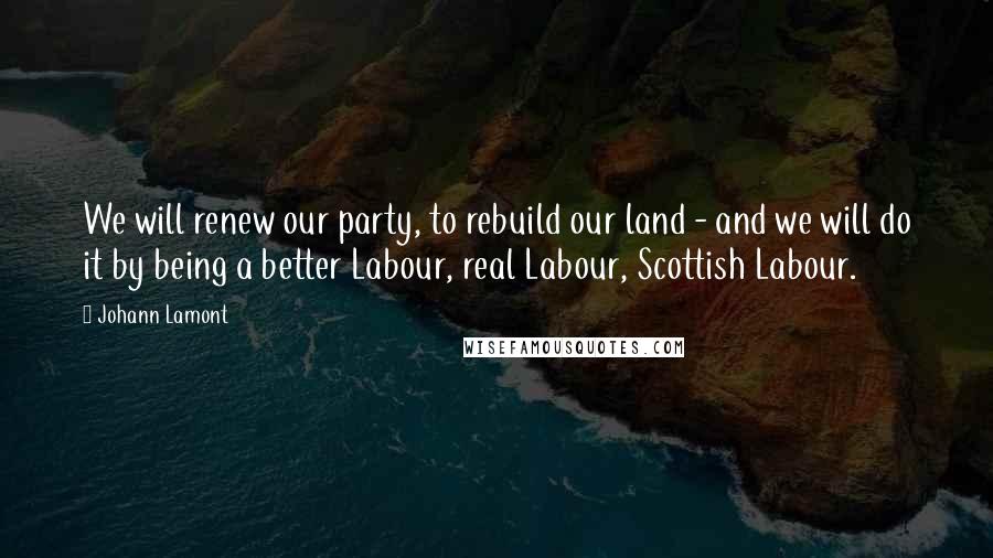 Johann Lamont quotes: We will renew our party, to rebuild our land - and we will do it by being a better Labour, real Labour, Scottish Labour.