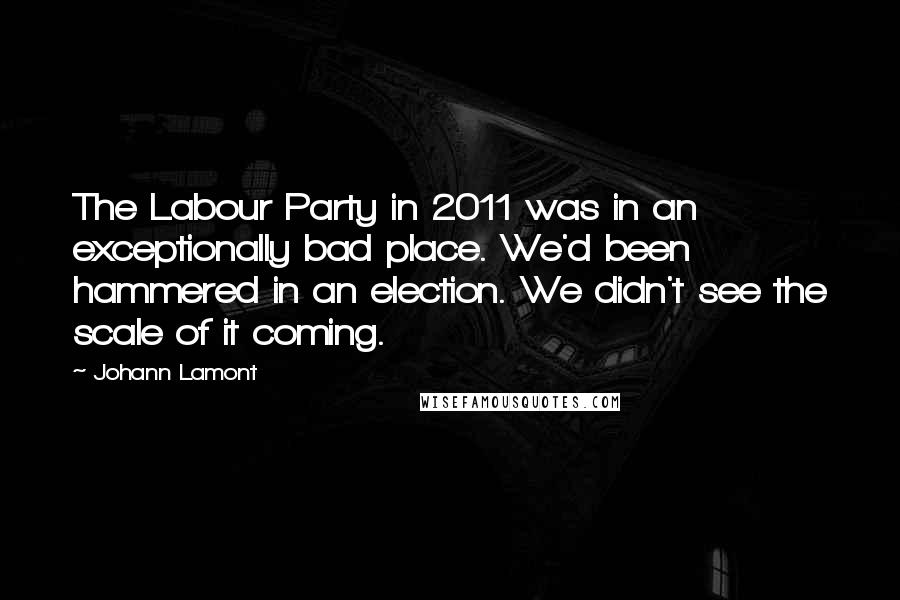 Johann Lamont quotes: The Labour Party in 2011 was in an exceptionally bad place. We'd been hammered in an election. We didn't see the scale of it coming.