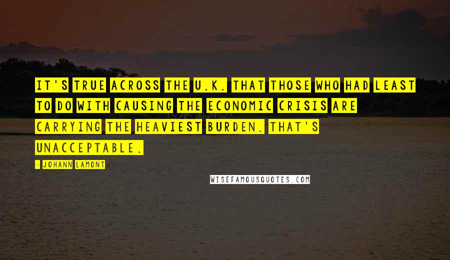 Johann Lamont quotes: It's true across the U.K. that those who had least to do with causing the economic crisis are carrying the heaviest burden. That's unacceptable.