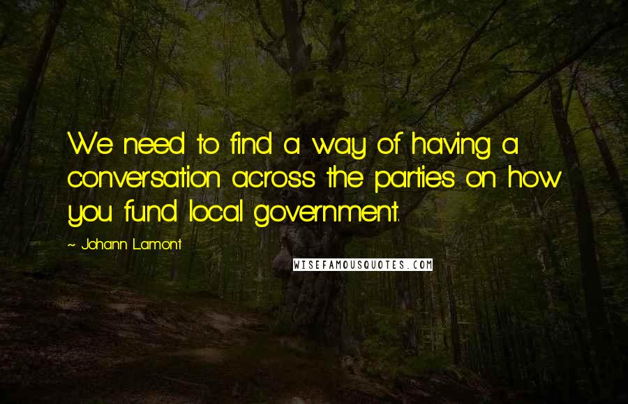 Johann Lamont quotes: We need to find a way of having a conversation across the parties on how you fund local government.