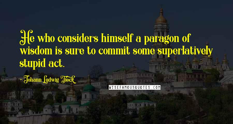 Johann Ludwig Tieck quotes: He who considers himself a paragon of wisdom is sure to commit some superlatively stupid act.