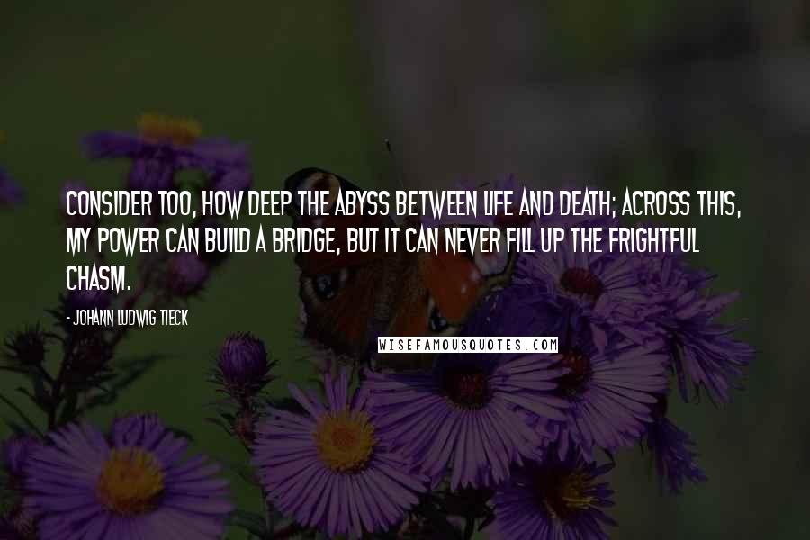 Johann Ludwig Tieck quotes: Consider too, how deep the abyss between life and death; across this, my power can build a bridge, but it can never fill up the frightful chasm.