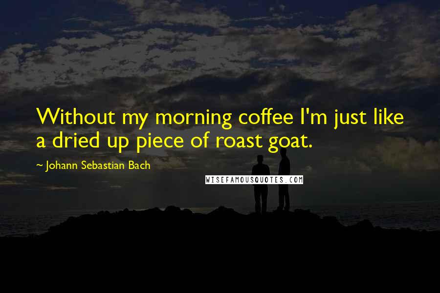 Johann Sebastian Bach quotes: Without my morning coffee I'm just like a dried up piece of roast goat.