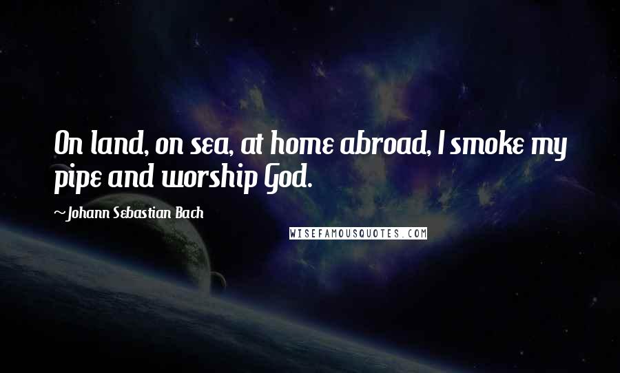 Johann Sebastian Bach quotes: On land, on sea, at home abroad, I smoke my pipe and worship God.