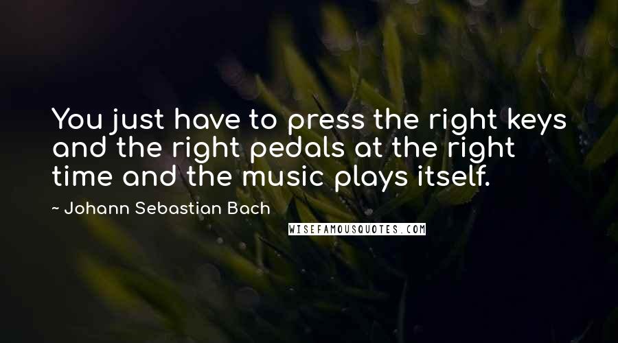 Johann Sebastian Bach quotes: You just have to press the right keys and the right pedals at the right time and the music plays itself.