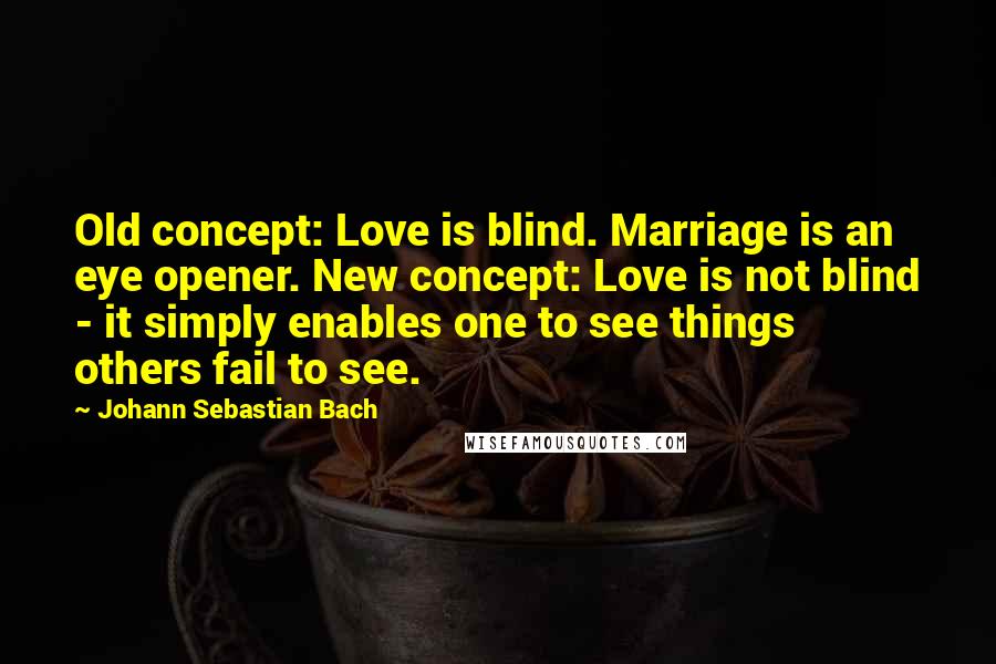 Johann Sebastian Bach quotes: Old concept: Love is blind. Marriage is an eye opener. New concept: Love is not blind - it simply enables one to see things others fail to see.