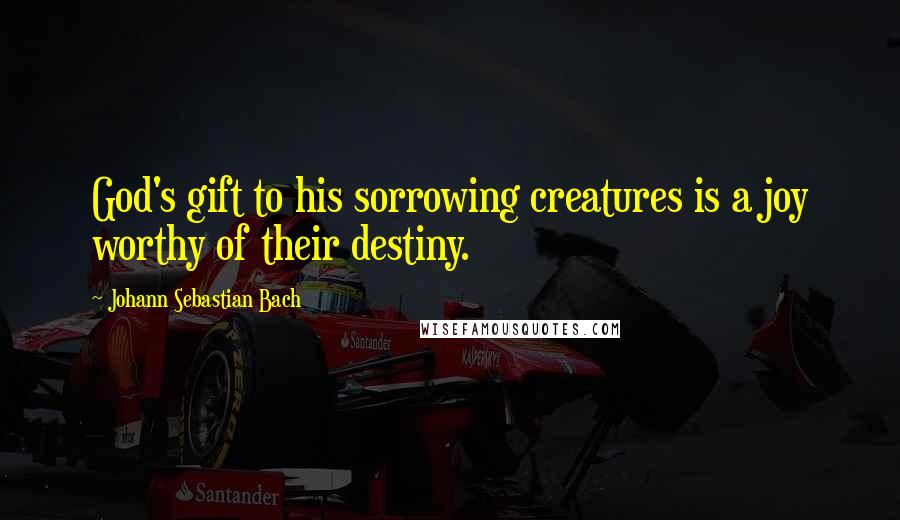 Johann Sebastian Bach quotes: God's gift to his sorrowing creatures is a joy worthy of their destiny.