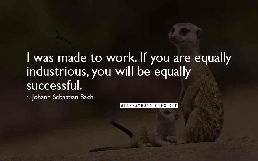 Johann Sebastian Bach quotes: I was made to work. If you are equally industrious, you will be equally successful.