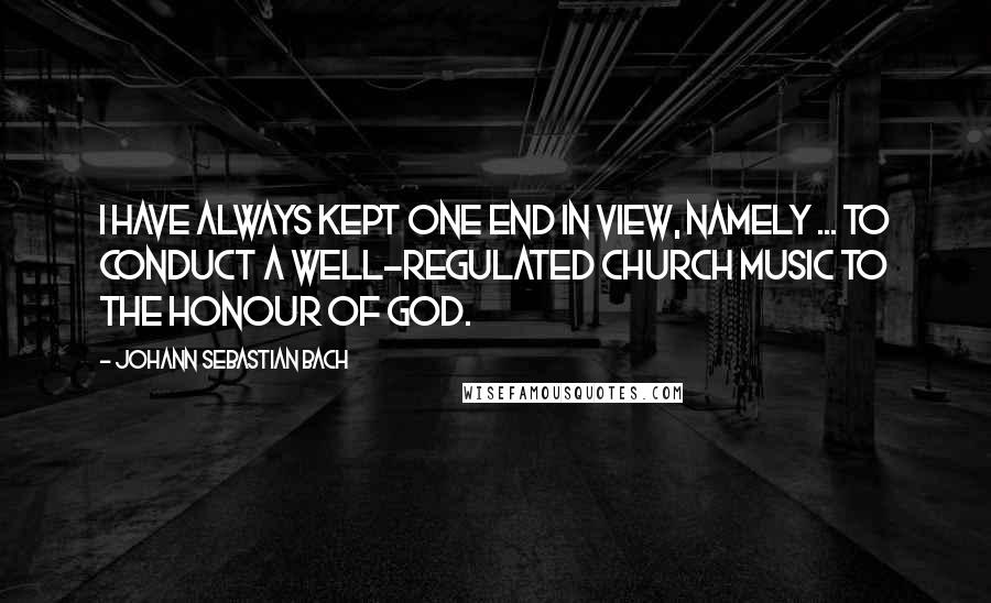 Johann Sebastian Bach quotes: I have always kept one end in view, namely ... to conduct a well-regulated church music to the honour of God.
