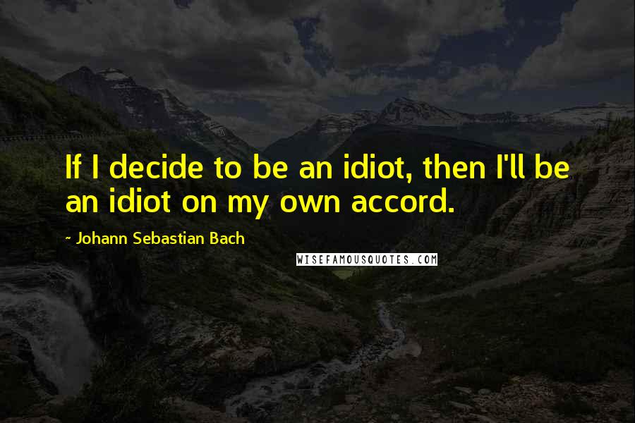Johann Sebastian Bach quotes: If I decide to be an idiot, then I'll be an idiot on my own accord.