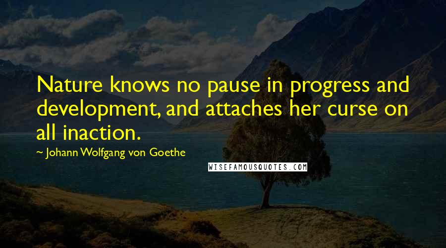 Johann Wolfgang Von Goethe quotes: Nature knows no pause in progress and development, and attaches her curse on all inaction. Johann Wolfgang Von Goethe quotes: Nature knows no pause in progress and development, and attaches her curse on all inaction.