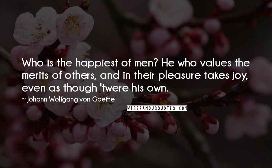 Johann Wolfgang Von Goethe quotes: Who is the happiest of men? He who values the merits of others, and in their pleasure takes joy, even as though 'twere his own.