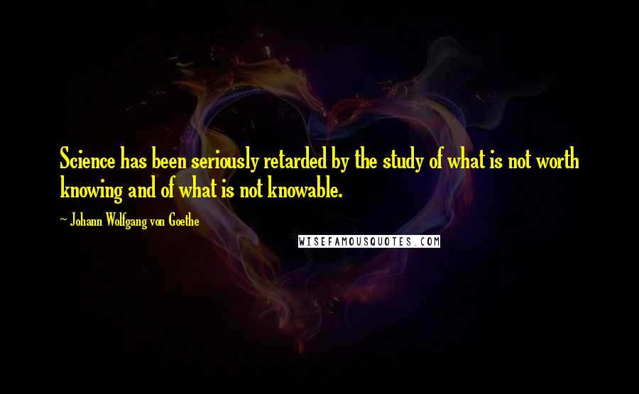 Johann Wolfgang Von Goethe quotes: Science has been seriously retarded by the study of what is not worth knowing and of what is not knowable.