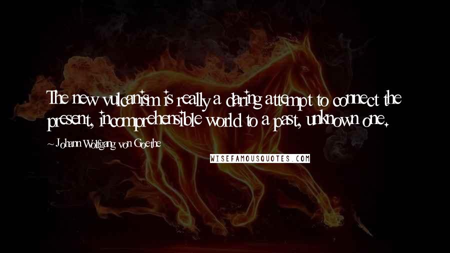 Johann Wolfgang Von Goethe quotes: The new vulcanism is really a daring attempt to connect the present, incomprehensible world to a past, unknown one.