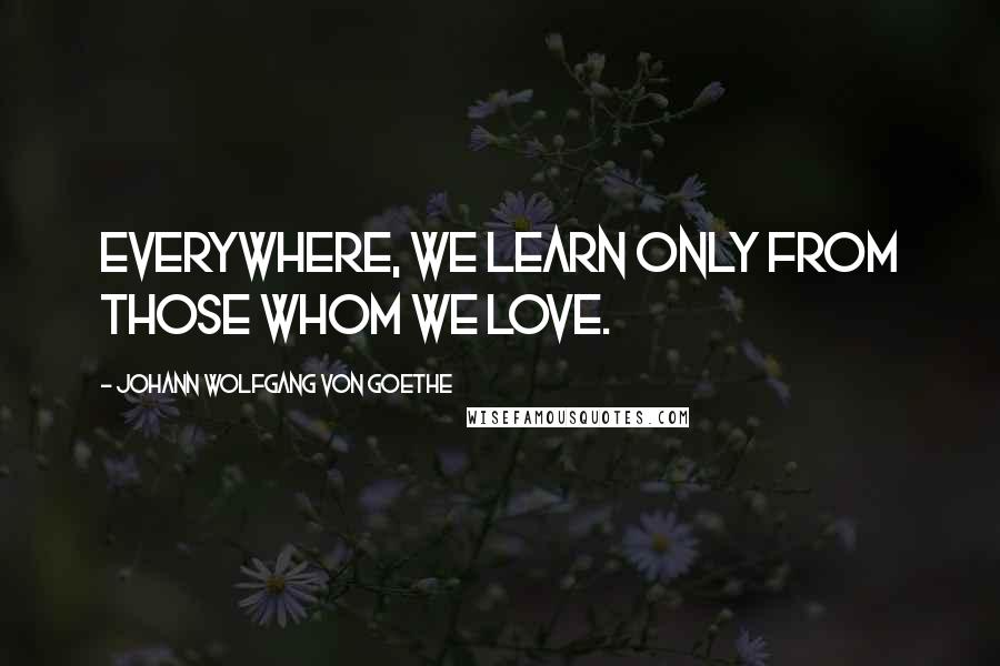 Johann Wolfgang Von Goethe quotes: Everywhere, we learn only from those whom we love.