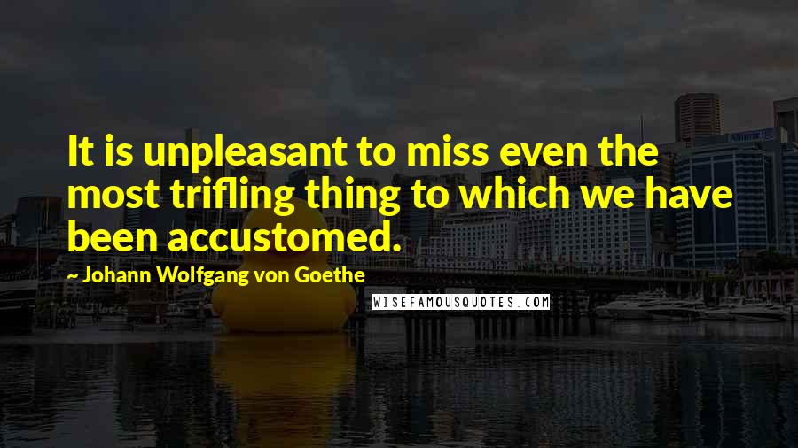 Johann Wolfgang Von Goethe quotes: It is unpleasant to miss even the most trifling thing to which we have been accustomed. Johann Wolfgang Von Goethe quotes: It is unpleasant to miss even the most trifling thing to which we have been accustomed.