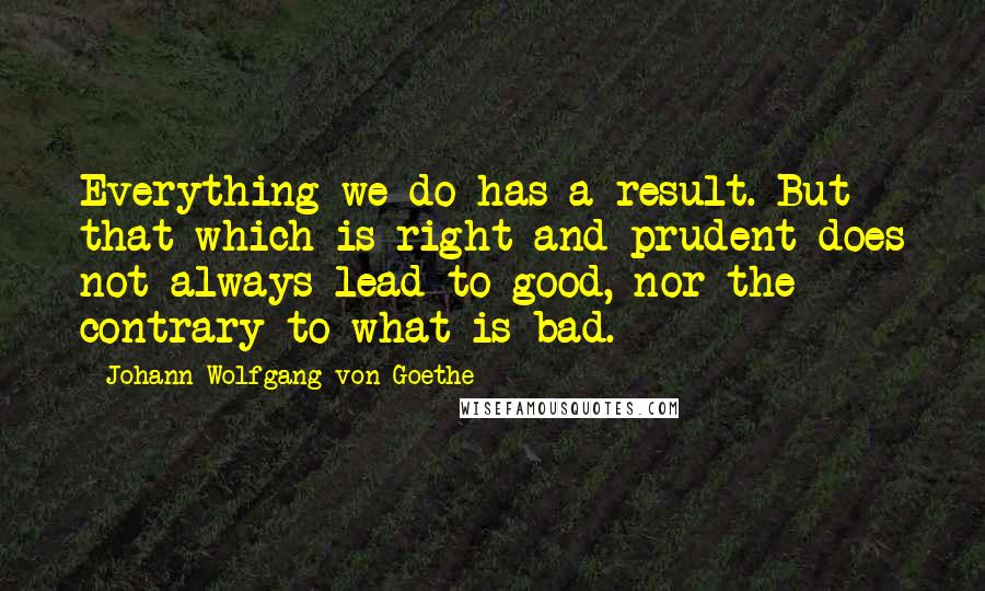Johann Wolfgang Von Goethe quotes: Everything we do has a result. But that which is right and prudent does not always lead to good, nor the contrary to what is bad. Johann Wolfgang Von Goethe quotes: Everything we do has a result. But that which is right and prudent does not always lead to good, nor the contrary to what is bad.