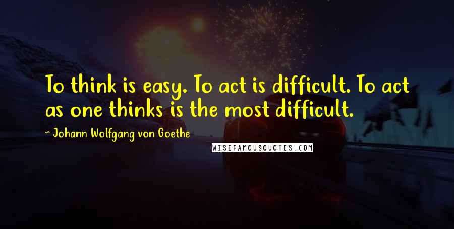 Johann Wolfgang Von Goethe quotes: To think is easy. To act is difficult. To act as one thinks is the most difficult.