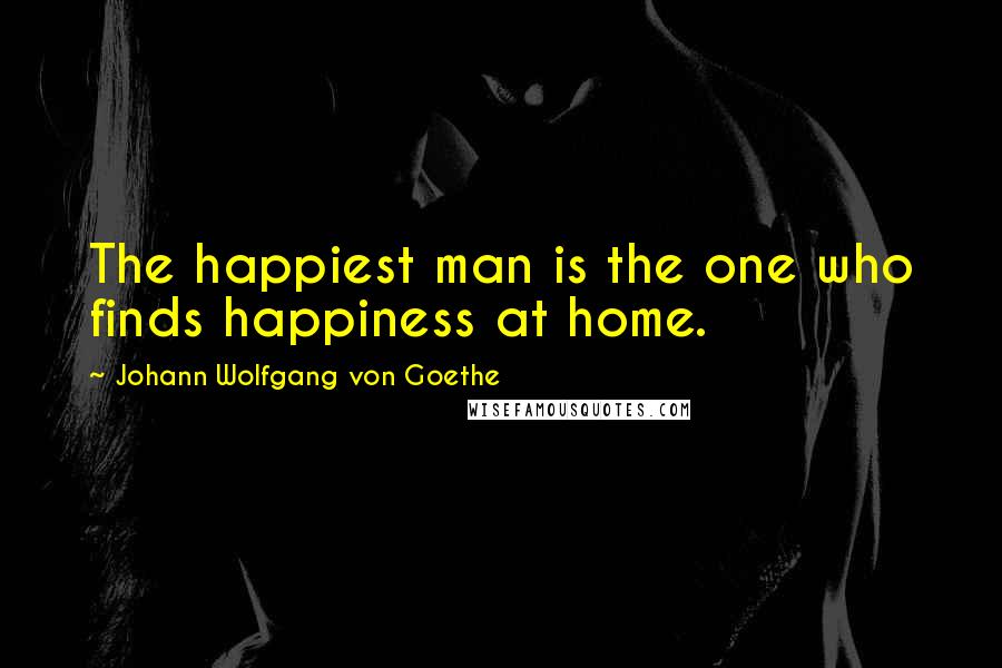 Johann Wolfgang Von Goethe quotes: The happiest man is the one who finds happiness at home.