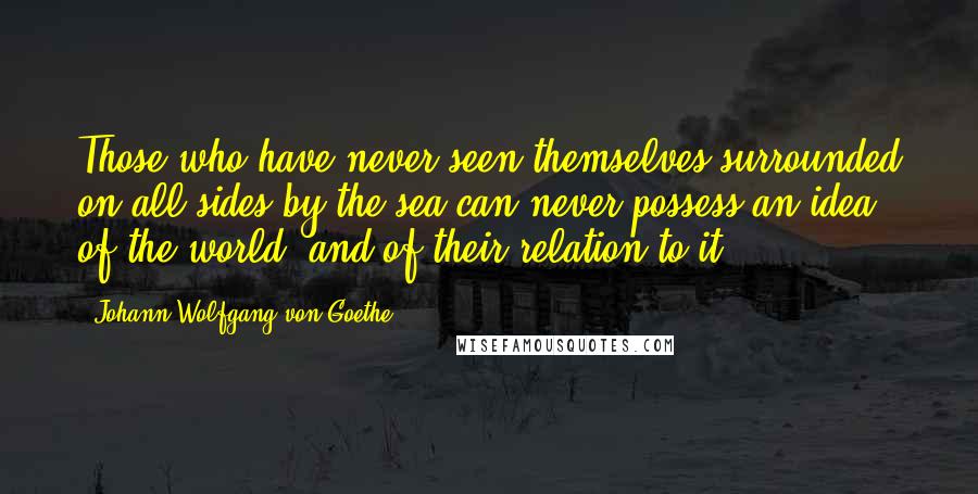 Johann Wolfgang Von Goethe quotes: Those who have never seen themselves surrounded on all sides by the sea can never possess an idea of the world, and of their relation to it.