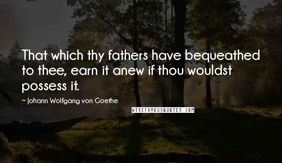 Johann Wolfgang Von Goethe quotes: That which thy fathers have bequeathed to thee, earn it anew if thou wouldst possess it.