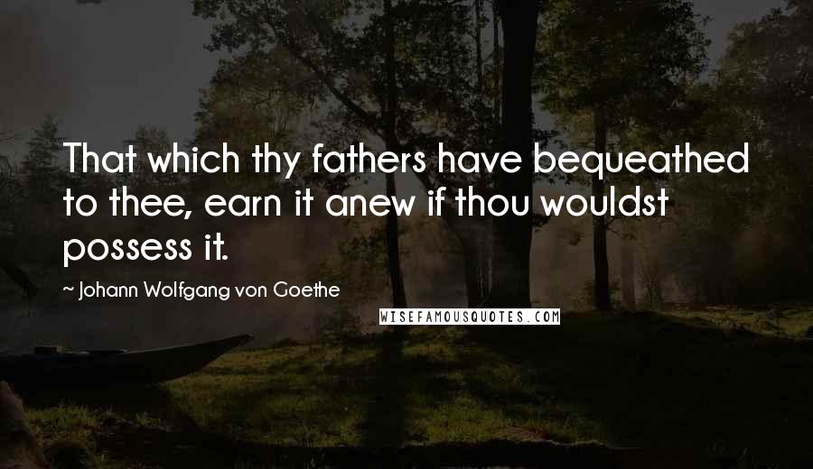 Johann Wolfgang Von Goethe quotes: That which thy fathers have bequeathed to thee, earn it anew if thou wouldst possess it. Johann Wolfgang Von Goethe quotes: That which thy fathers have bequeathed to thee, earn it anew if thou wouldst possess it.