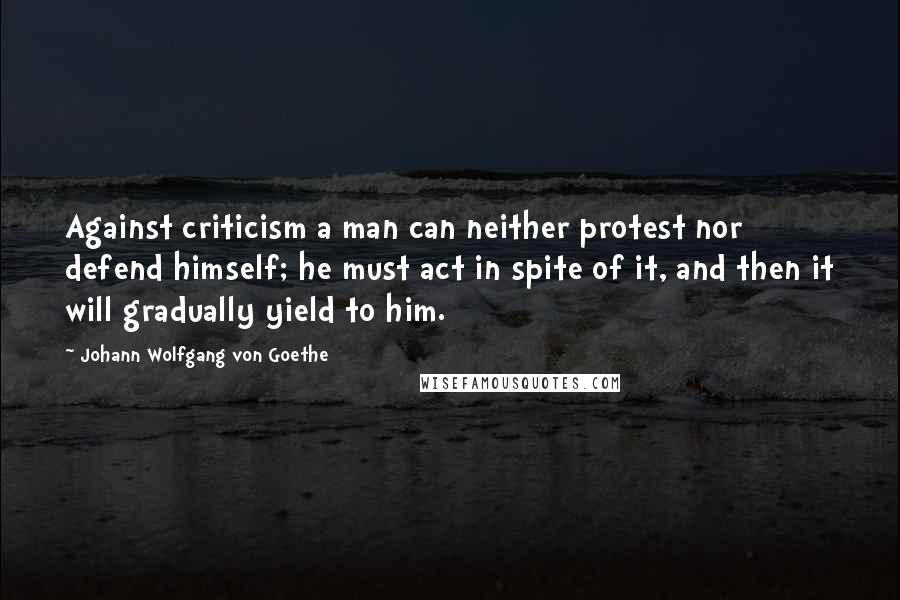 Johann Wolfgang Von Goethe quotes: Against criticism a man can neither protest nor defend himself; he must act in spite of it, and then it will gradually yield to him.