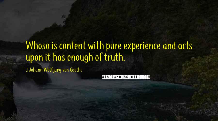 Johann Wolfgang Von Goethe quotes: Whoso is content with pure experience and acts upon it has enough of truth.