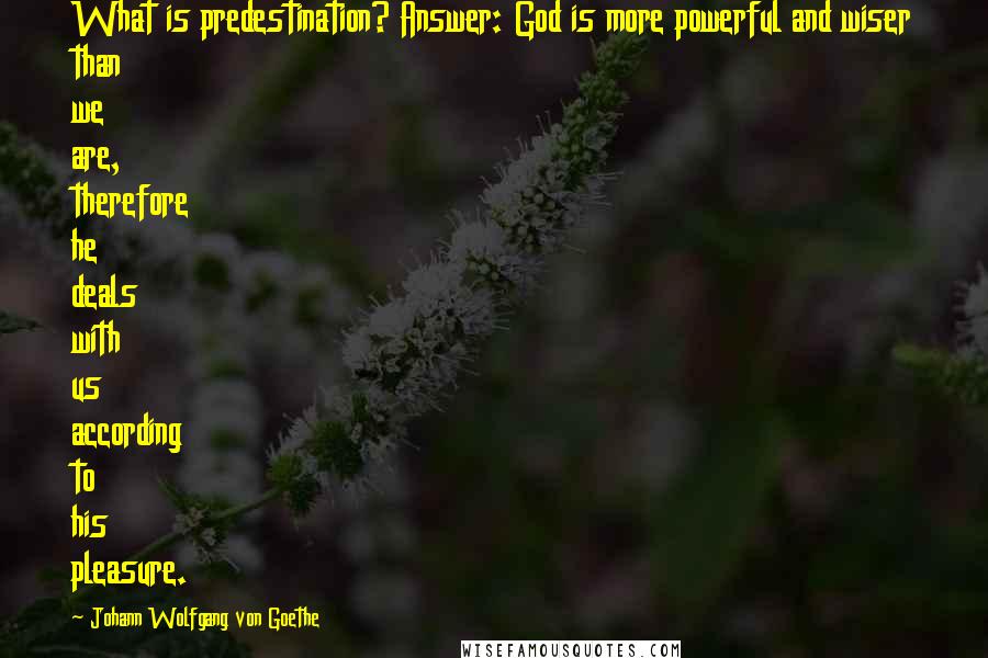 Johann Wolfgang Von Goethe quotes: What is predestination? Answer: God is more powerful and wiser than we are, therefore he deals with us according to his pleasure. Johann Wolfgang Von Goethe quotes: What is predestination? Answer: God is more powerful and wiser than we are, therefore he deals with us according to his pleasure.